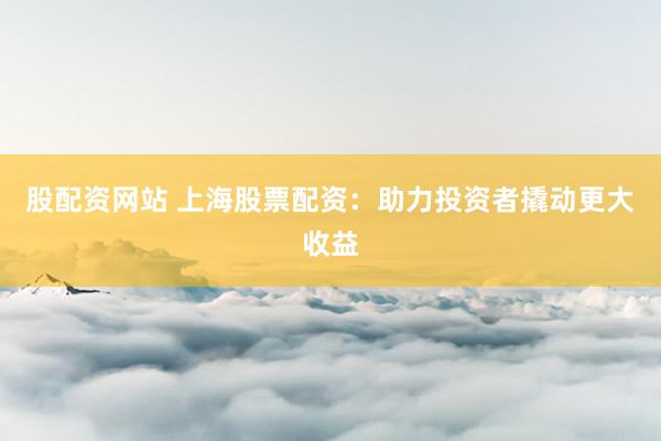 股配资网站 上海股票配资：助力投资者撬动更大收益