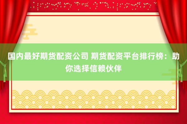 国内最好期货配资公司 期货配资平台排行榜：助你选择信赖伙伴