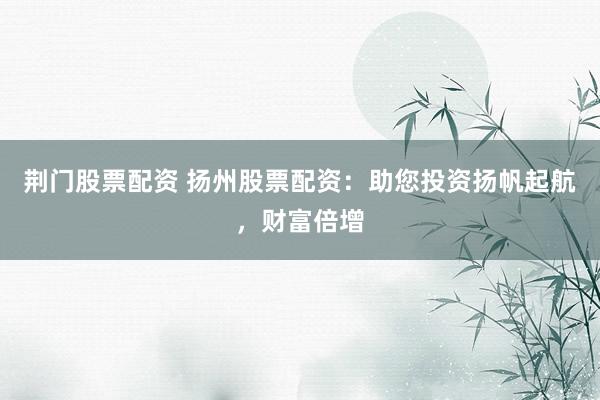 荆门股票配资 扬州股票配资：助您投资扬帆起航，财富倍增