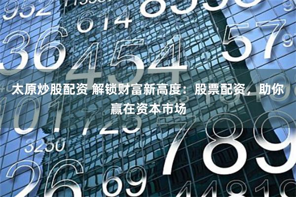 太原炒股配资 解锁财富新高度：股票配资，助你赢在资本市场